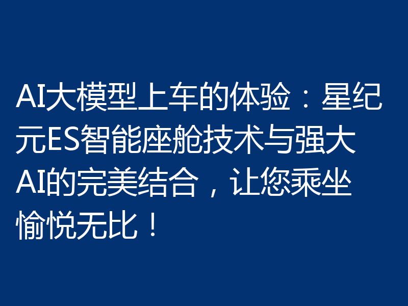 AI大模型上车的体验:星纪元ES智能座舱技术与强大AI的完美结合,让您乘坐愉悦无比!