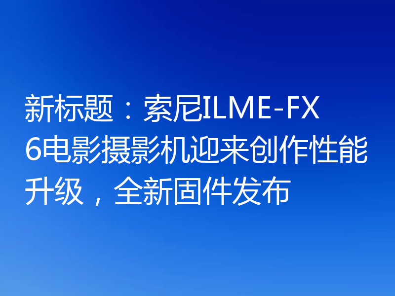 新标题:索尼ILME-FX6电影摄影机迎来创作性能升级,全新固件发布