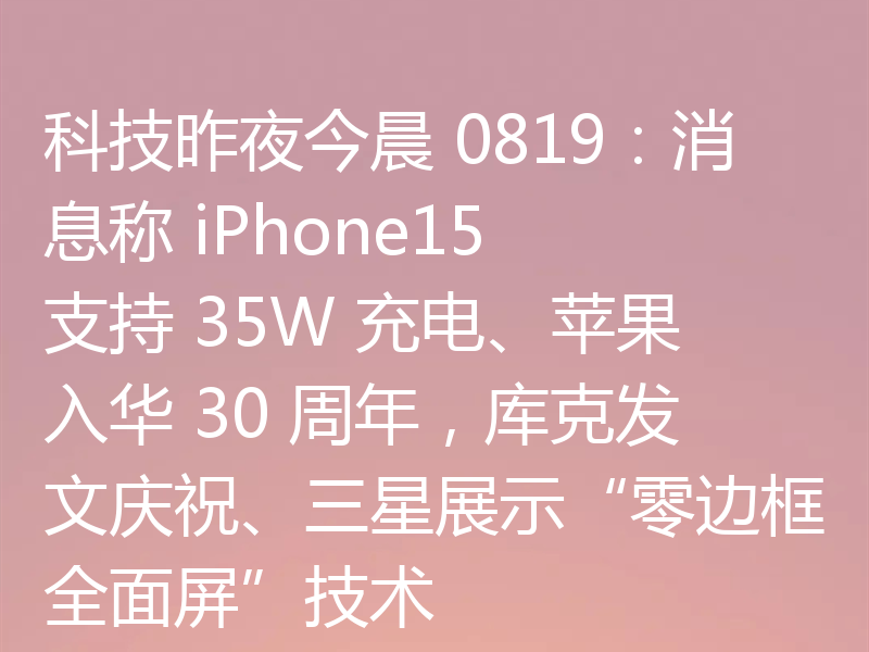 科技昨夜今晨 0819:消息称 iPhone15 支持 35W 充电、苹果入华 30 周年,库克发文庆祝、三星展示“零边框全面屏”技术