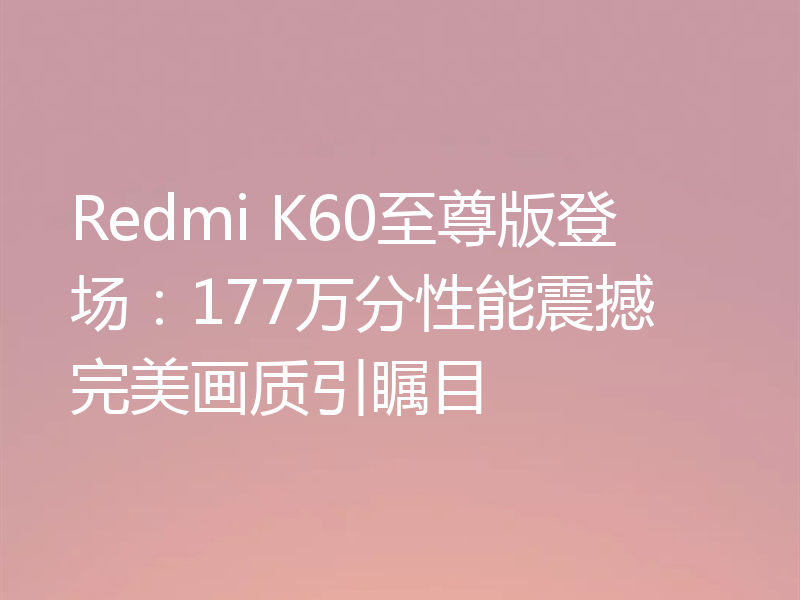 Redmi K60至尊版登场:177万分性能震撼 完美画质引瞩目