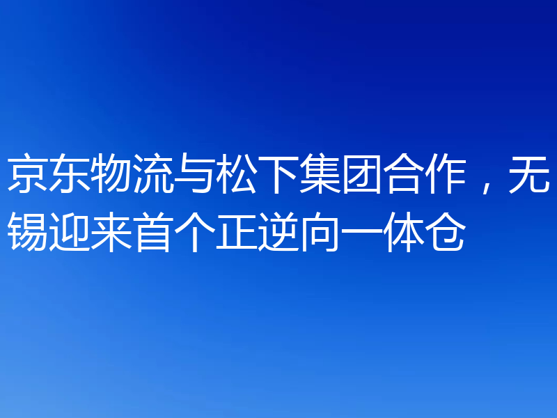 京东物流与松下集团合作,无锡迎来首个正逆向一体仓