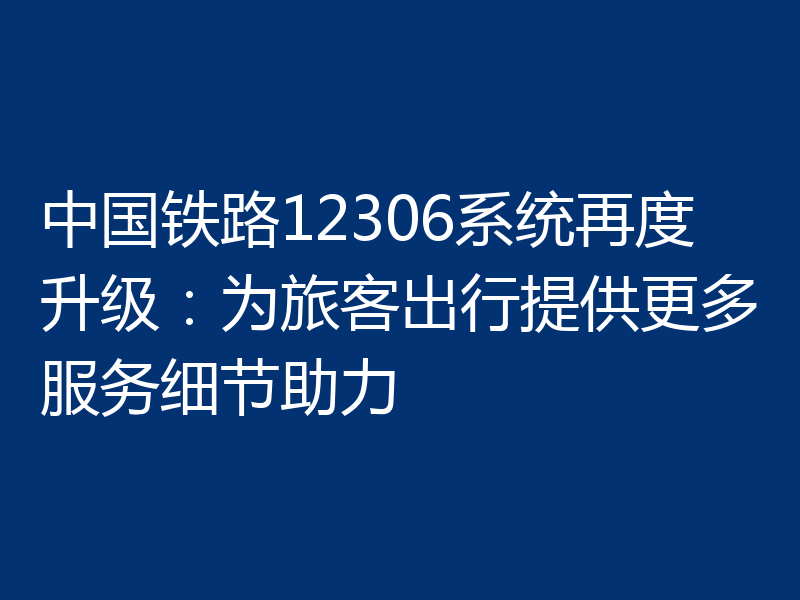 中国铁路12306系统再度升级:为旅客出行提供更多服务细节助力