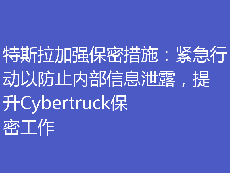 特斯拉加强保密措施:紧急行动以防止内部信息泄露,提升Cybertruck保密工作