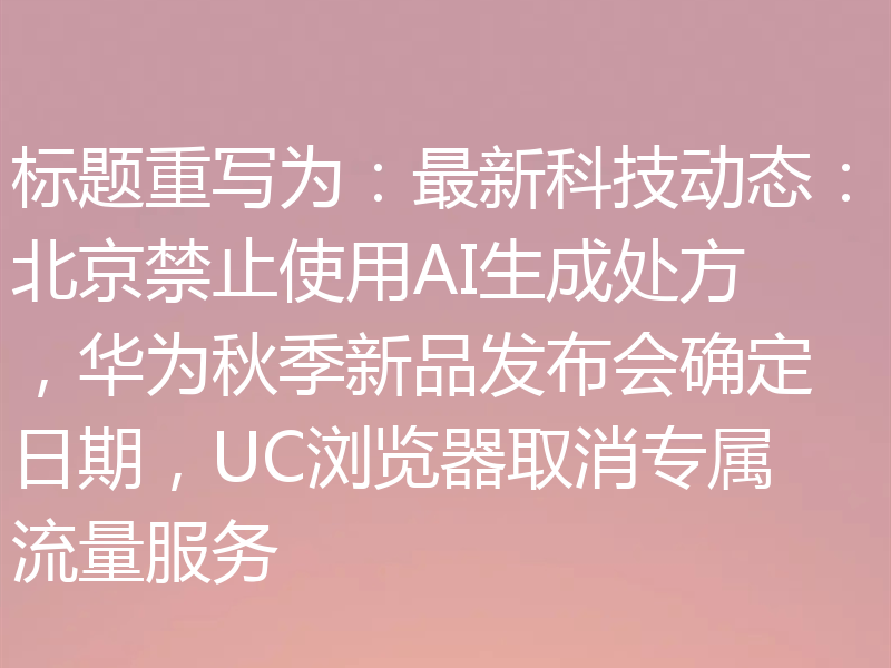 标题重写为:最新科技动态:北京禁止使用AI生成处方,华为秋季新品发布会确定日期,UC浏览器取消专属流量服务