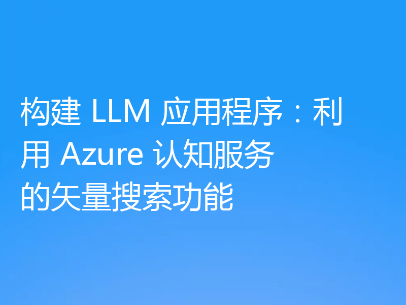 构建 LLM 应用程序:利用 Azure 认知服务的矢量搜索功能