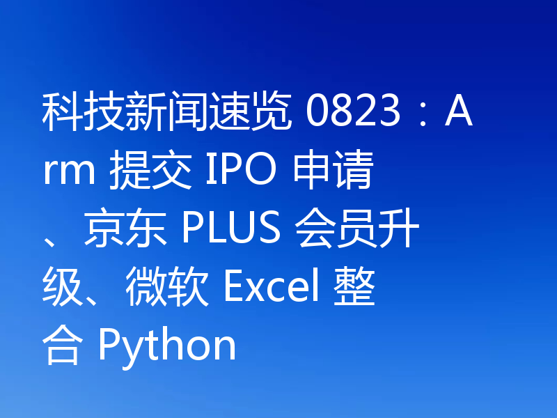 科技新闻速览 0823:Arm 提交 IPO 申请、京东 PLUS 会员升级、微软 Excel 整合 Python