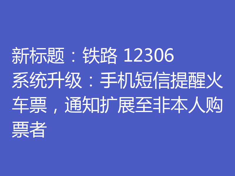 新标题:铁路 12306 系统升级:手机短信提醒火车票,通知扩展至非本人购票者