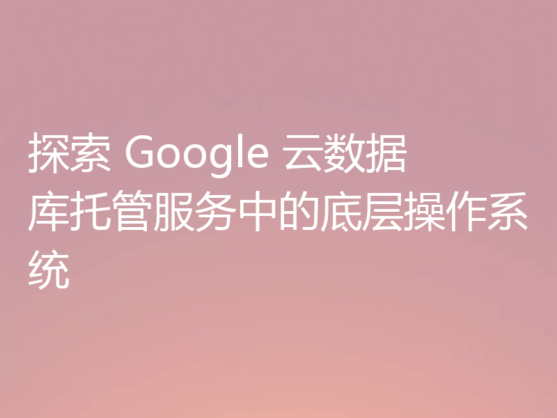 探索 Google 云数据库托管服务中的底层操作系统