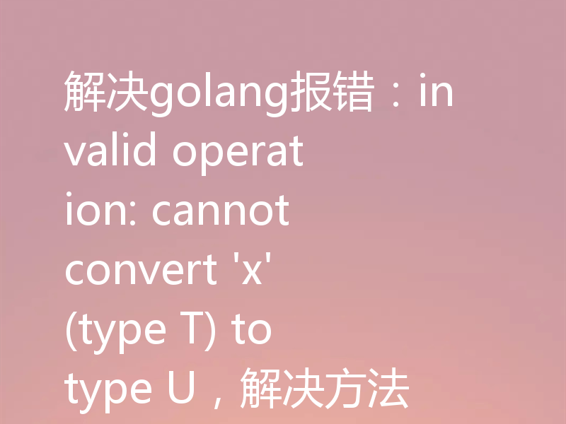 解决golang报错:invalid operation: cannot convert 'x' (type T) to type U,解决方法
