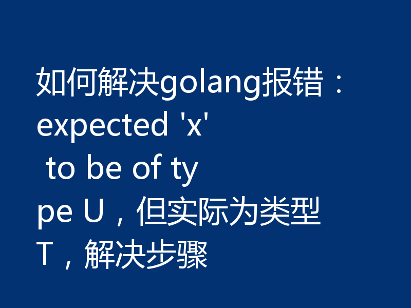 如何解决golang报错:expected 'x' to be of type U,但实际为类型 T,解决步骤