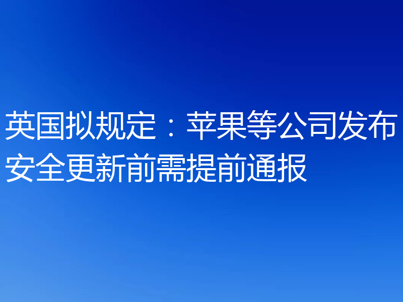 英国拟规定:苹果等公司发布安全更新前需提前通报