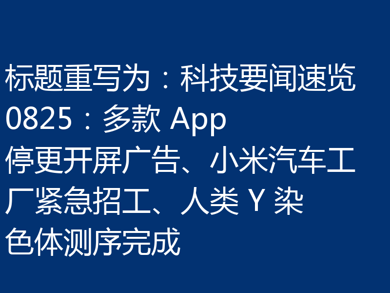 标题重写为:科技要闻速览 0825:多款 App 停更开屏广告、小米汽车工厂紧急招工、人类 Y 染色体测序完成