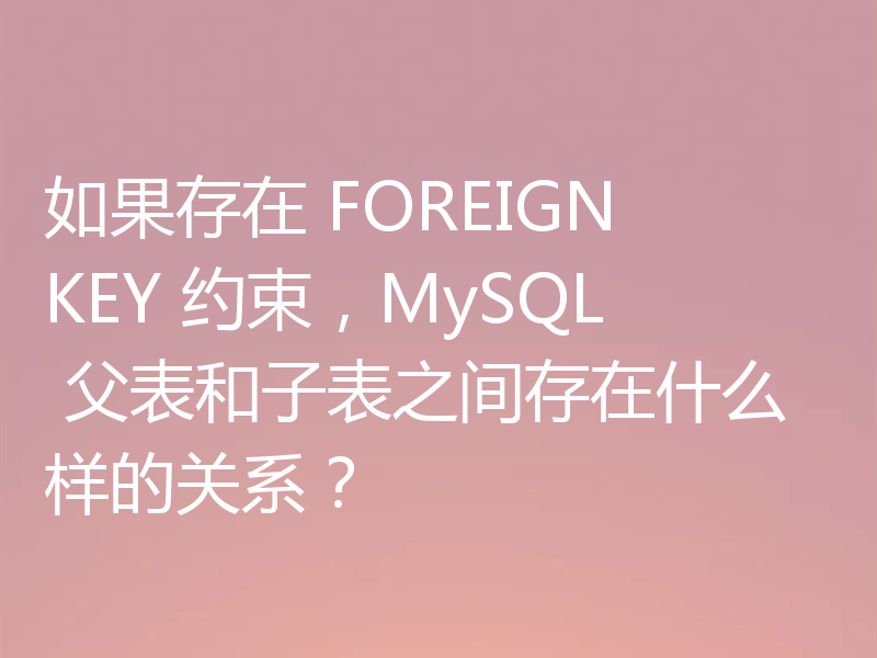 如果存在 FOREIGN KEY 约束,MySQL 父表和子表之间存在什么样的关系?