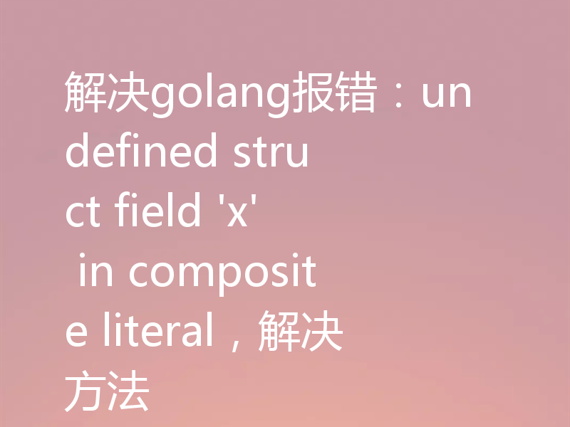 解决golang报错:undefined struct field 'x' in composite literal,解决方法