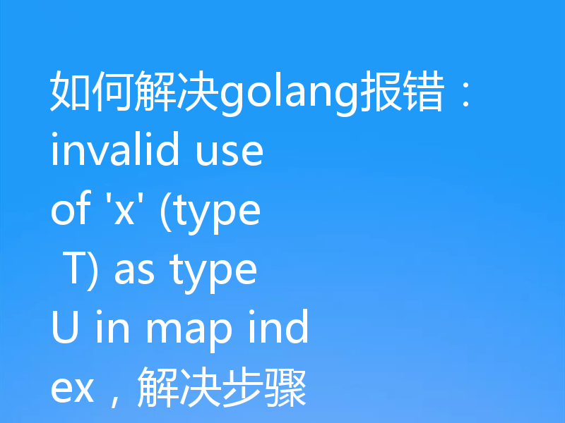 如何解决golang报错:invalid use of 'x' (type T) as type U in map index,解决步骤