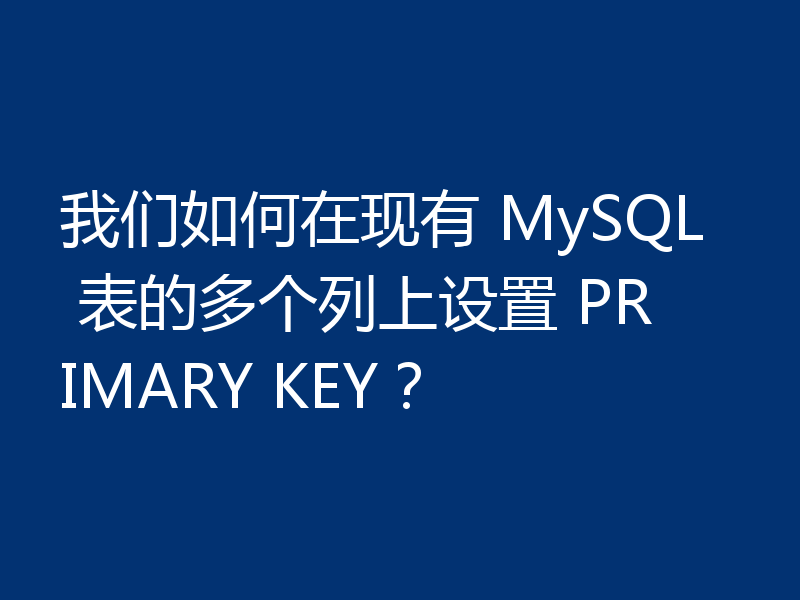 我们如何在现有 MySQL 表的多个列上设置 PRIMARY KEY?