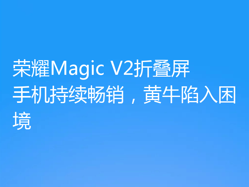 荣耀Magic V2折叠屏手机持续畅销,黄牛陷入困境