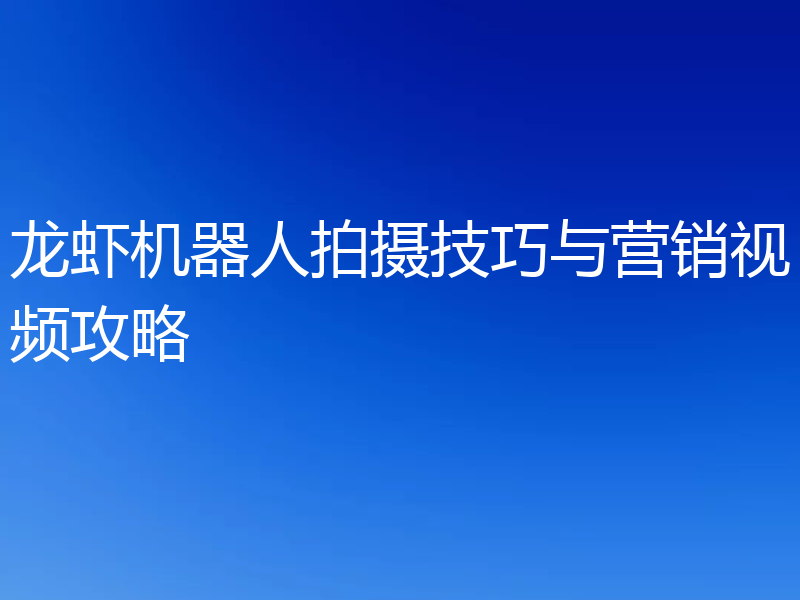 龙虾机器人拍摄技巧与营销视频攻略