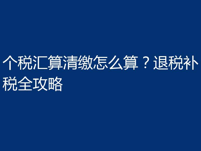 个税汇算清缴怎么算？退税补税全攻略