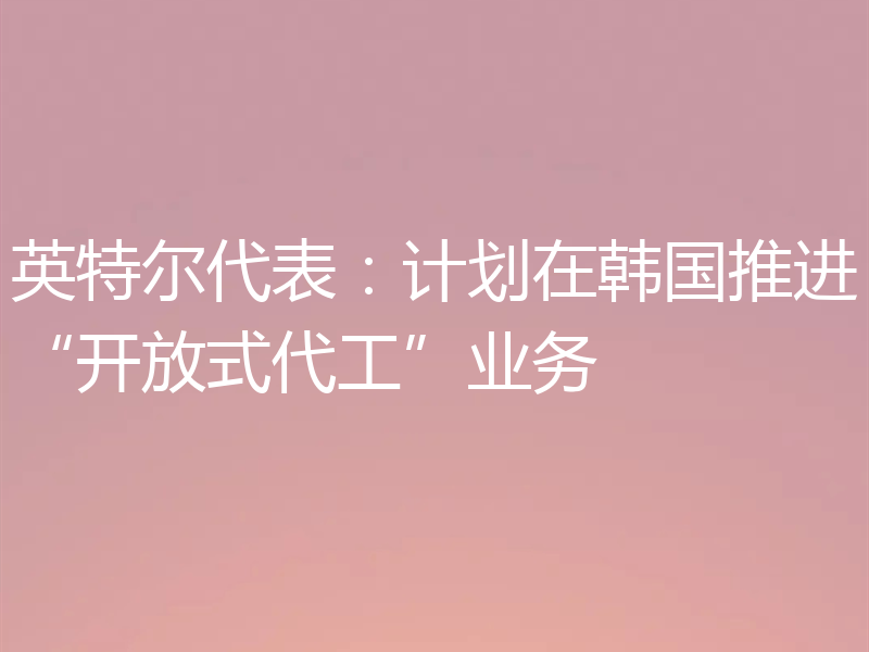 英特尔代表:计划在韩国推进“开放式代工”业务