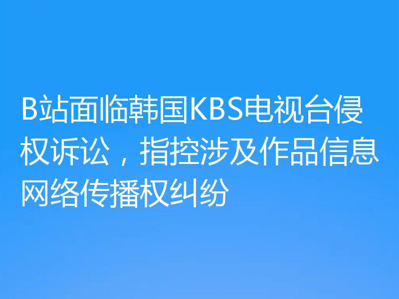 B站面临韩国KBS电视台侵权诉讼,指控涉及作品信息网络传播权纠纷