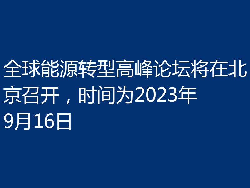 全球能源转型高峰论坛将在北京召开,时间为2023年9月16日