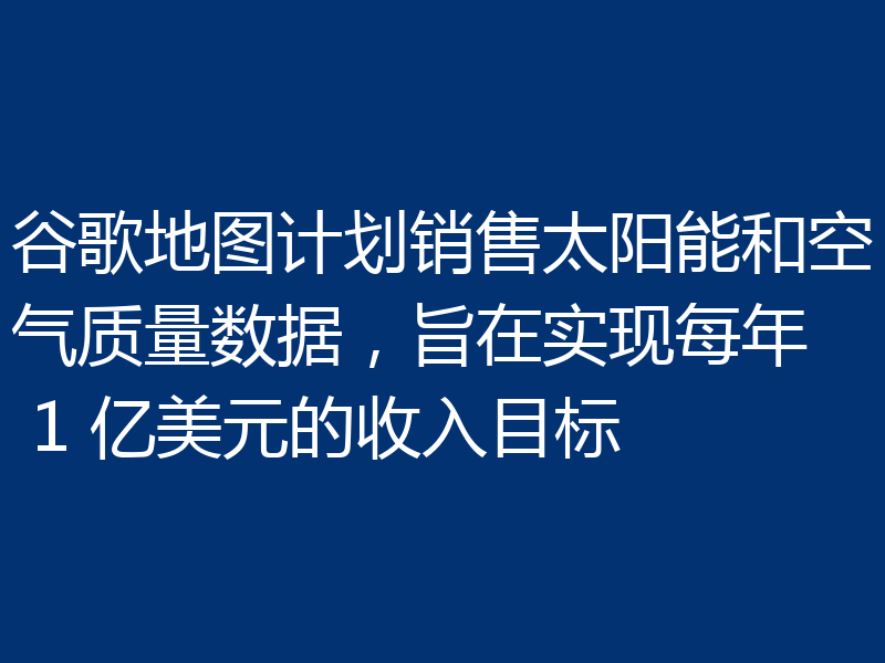 谷歌地图计划销售太阳能和空气质量数据,旨在实现每年 1 亿美元的收入目标