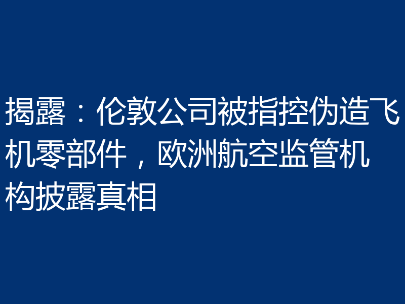 揭露:伦敦公司被指控伪造飞机零部件,欧洲航空监管机构披露真相