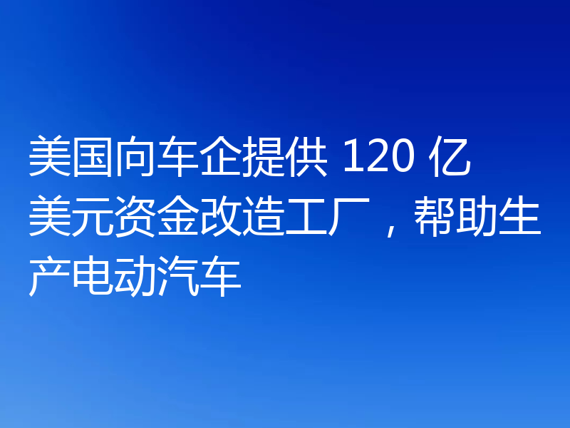 美国向车企提供 120 亿美元资金改造工厂,帮助生产电动汽车