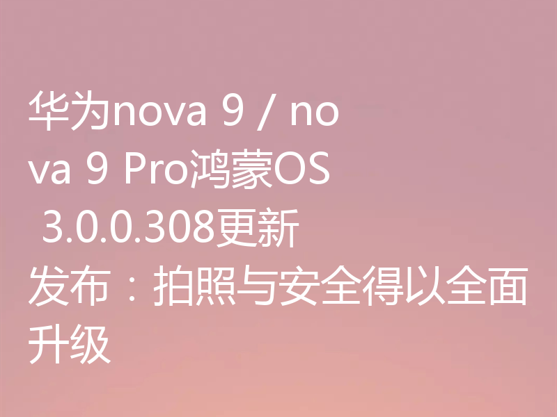华为nova 9 / nova 9 Pro鸿蒙OS 3.0.0.308更新发布:拍照与安全得以全面升级