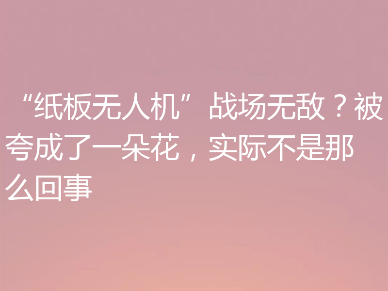“纸板无人机”战场无敌?被夸成了一朵花,实际不是那么回事