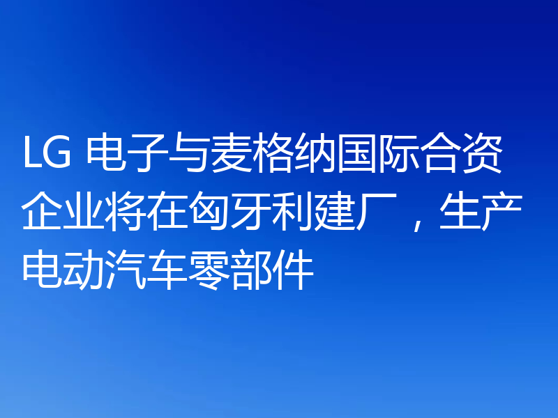 LG 电子与麦格纳国际合资企业将在匈牙利建厂,生产电动汽车零部件