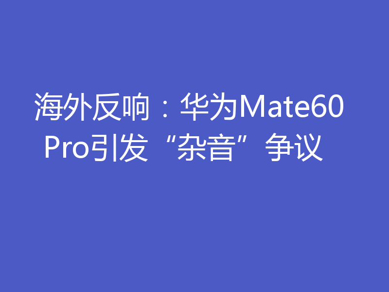 海外反响:华为Mate60 Pro引发“杂音”争议