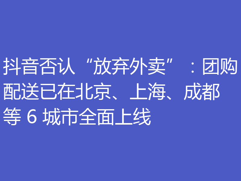 抖音否认“放弃外卖”:团购配送已在北京、上海、成都等 6 城市全面上线