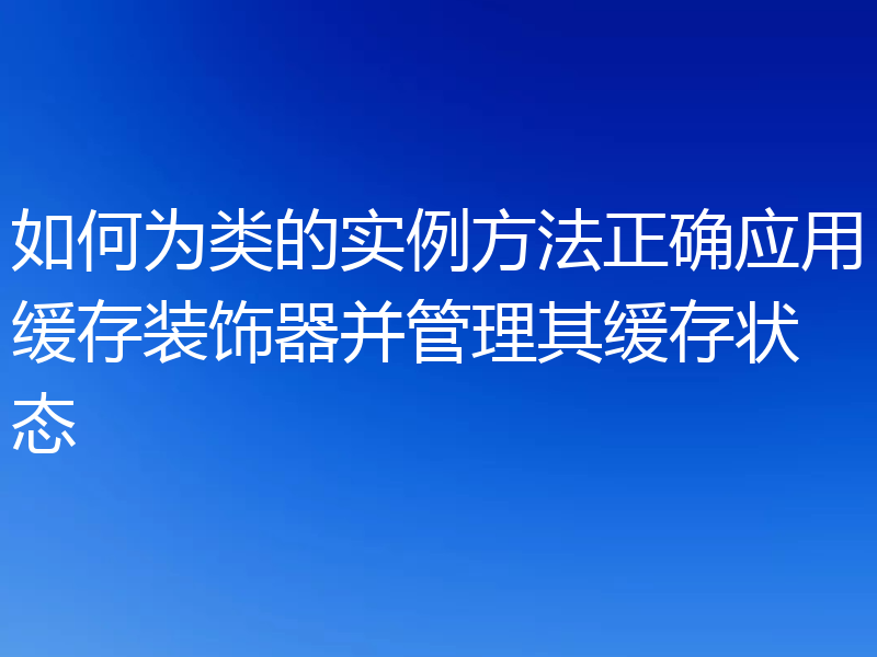 如何为类的实例方法正确应用缓存装饰器并管理其缓存状态
