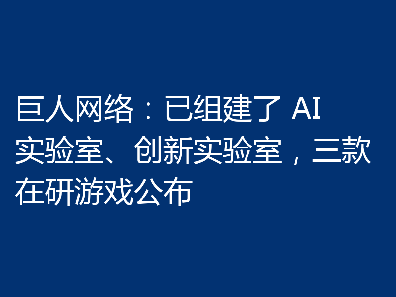 巨人网络:已组建了 AI 实验室、创新实验室,三款在研游戏公布