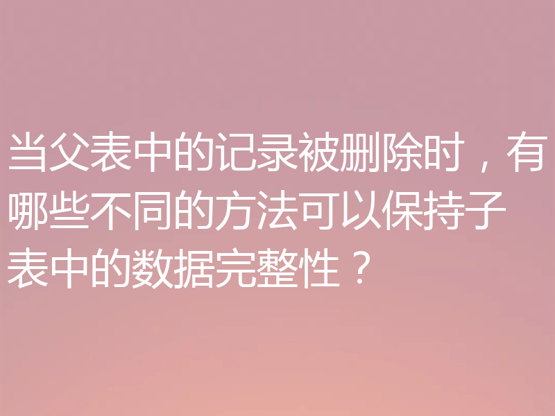 当父表中的记录被删除时,有哪些不同的方法可以保持子表中的数据完整性?