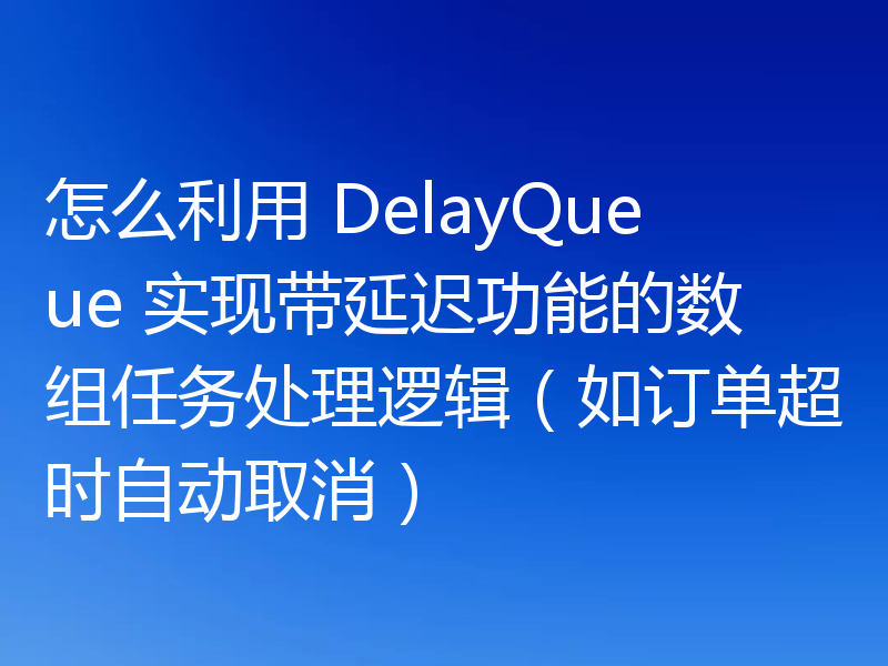 怎么利用 DelayQueue 实现带延迟功能的数组任务处理逻辑（如订单超时自动取消）