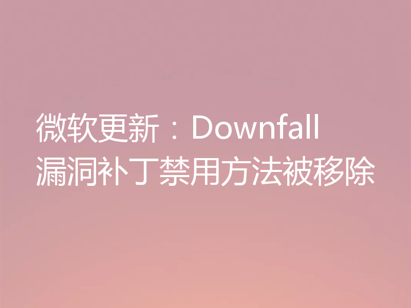 微软更新:Downfall漏洞补丁禁用方法被移除