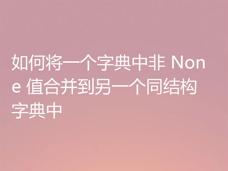 如何将一个字典中非 None 值合并到另一个同结构字典中
