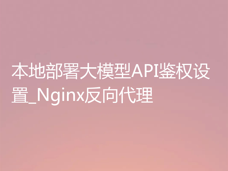 本地部署大模型API鉴权设置_Nginx反向代理