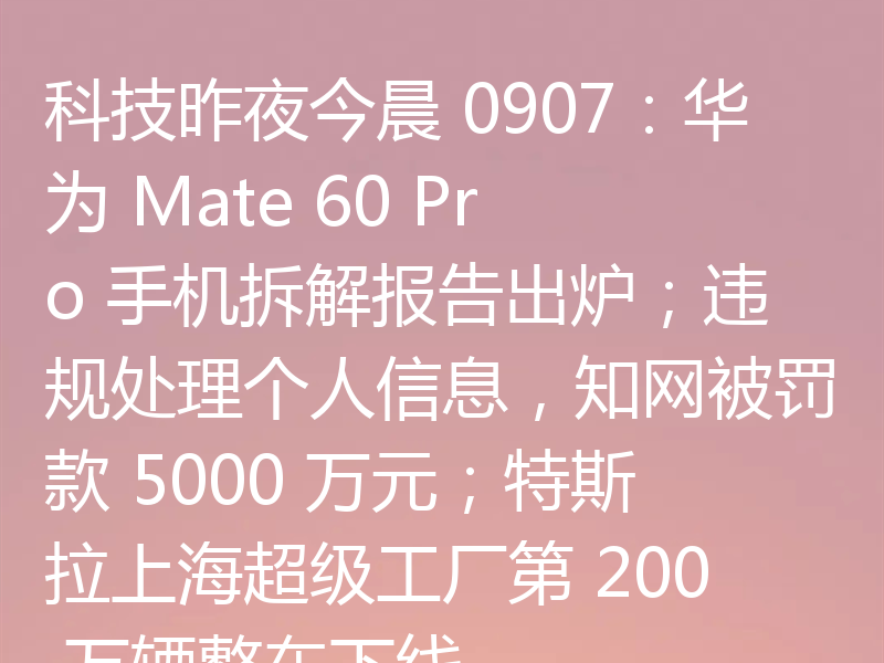 科技昨夜今晨 0907:华为 Mate 60 Pro 手机拆解报告出炉;违规处理个人信息,知网被罚款 5000 万元;特斯拉上海超级工厂第 200 万辆整车下线