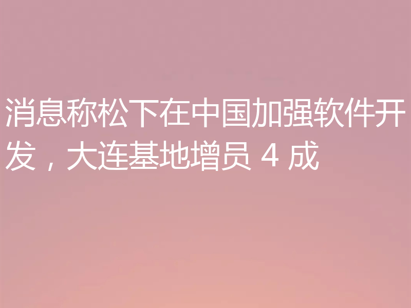 消息称松下在中国加强软件开发,大连基地增员 4 成