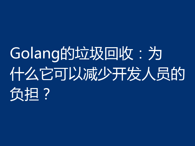 Golang的垃圾回收:为什么它可以减少开发人员的负担?