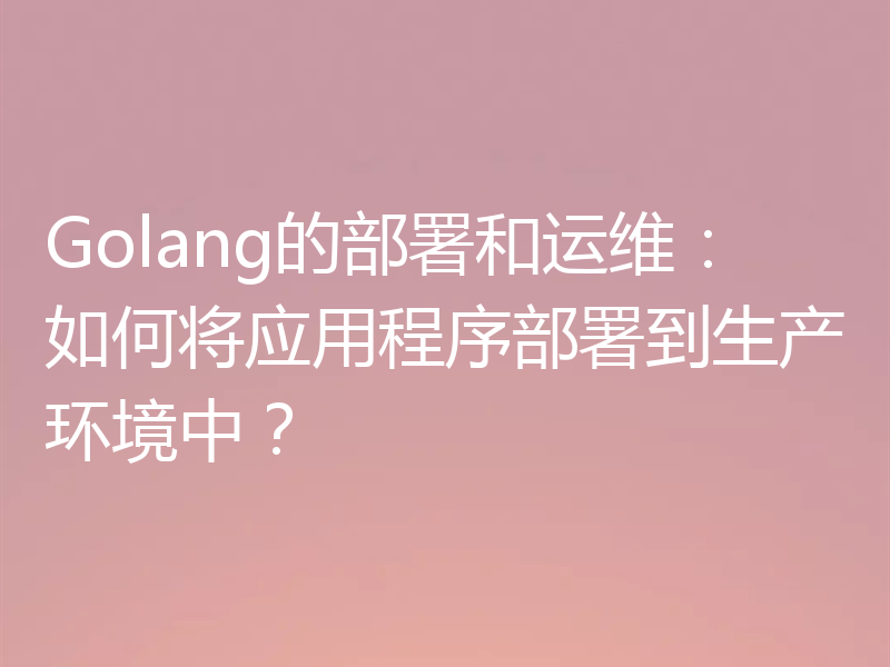 Golang的部署和运维:如何将应用程序部署到生产环境中?