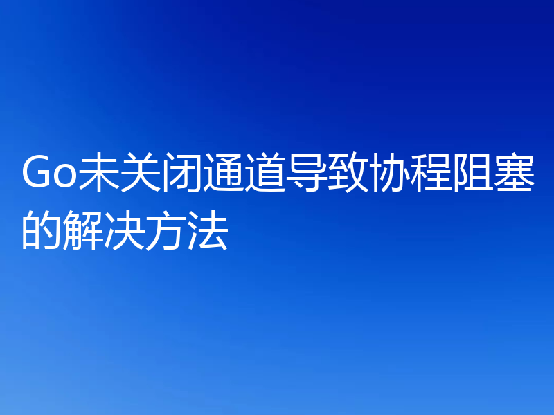 Go未关闭通道导致协程阻塞的解决方法