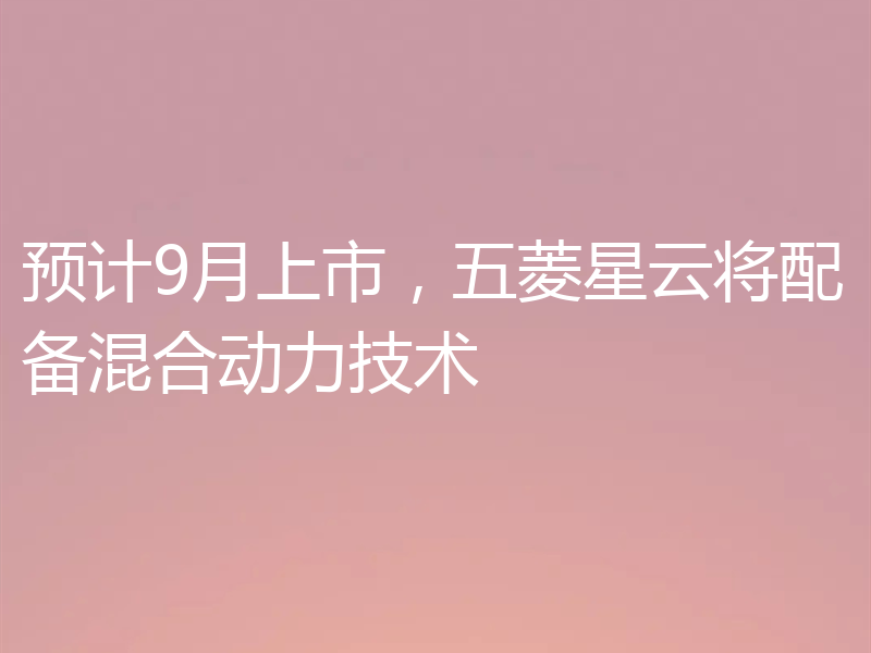 预计9月上市,五菱星云将配备混合动力技术