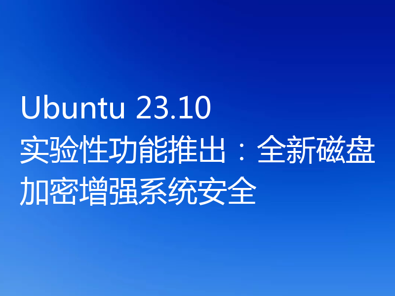 Ubuntu 23.10 实验性功能推出:全新磁盘加密增强系统安全