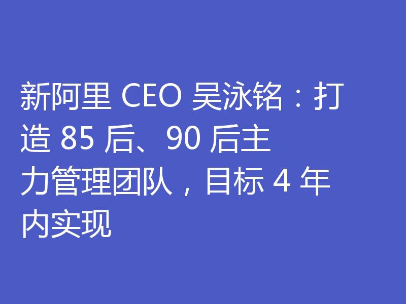 新阿里 CEO 吴泳铭:打造 85 后、90 后主力管理团队,目标 4 年内实现