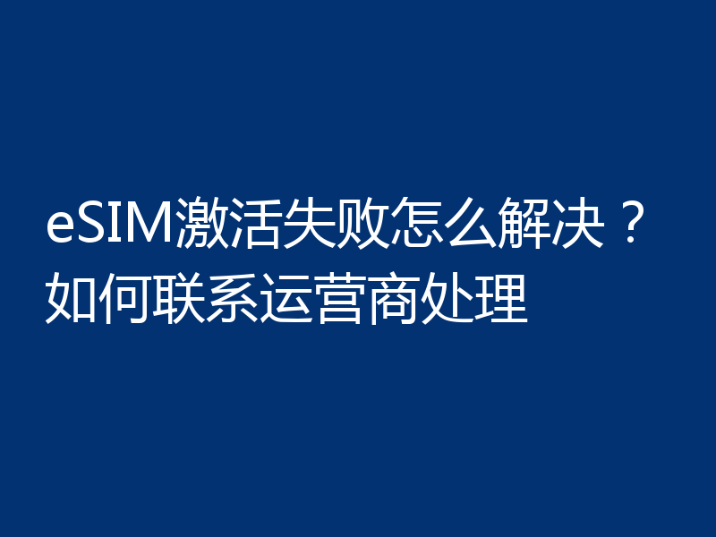 eSIM激活失败怎么解决？如何联系运营商处理